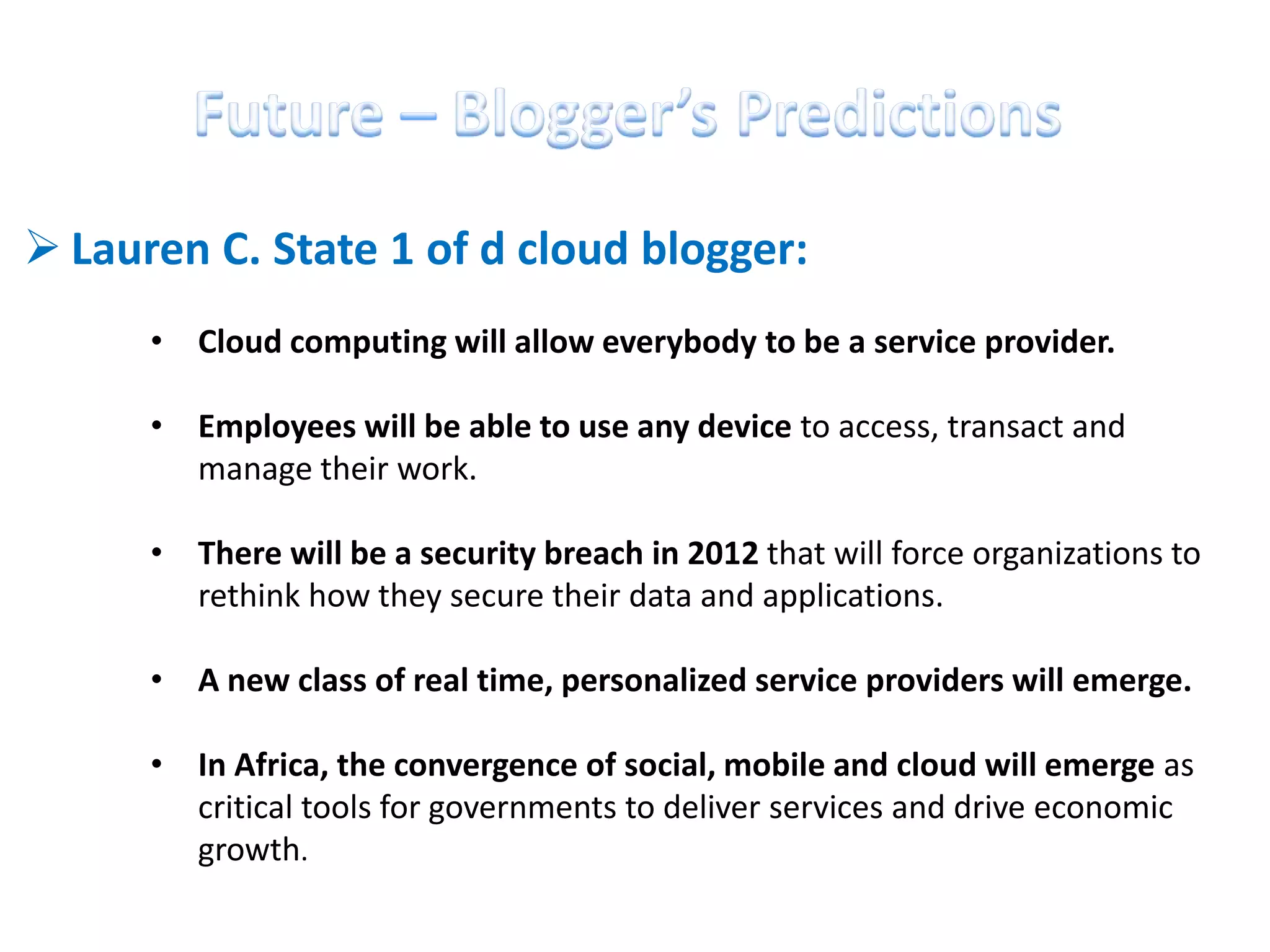  Lauren C. State 1 of d cloud blogger:
      • Cloud computing will allow everybody to be a service provider.

      • Employees will be able to use any device to access, transact and
        manage their work.

      • There will be a security breach in 2012 that will force organizations to
        rethink how they secure their data and applications.

      • A new class of real time, personalized service providers will emerge.

      • In Africa, the convergence of social, mobile and cloud will emerge as
        critical tools for governments to deliver services and drive economic
        growth.
 