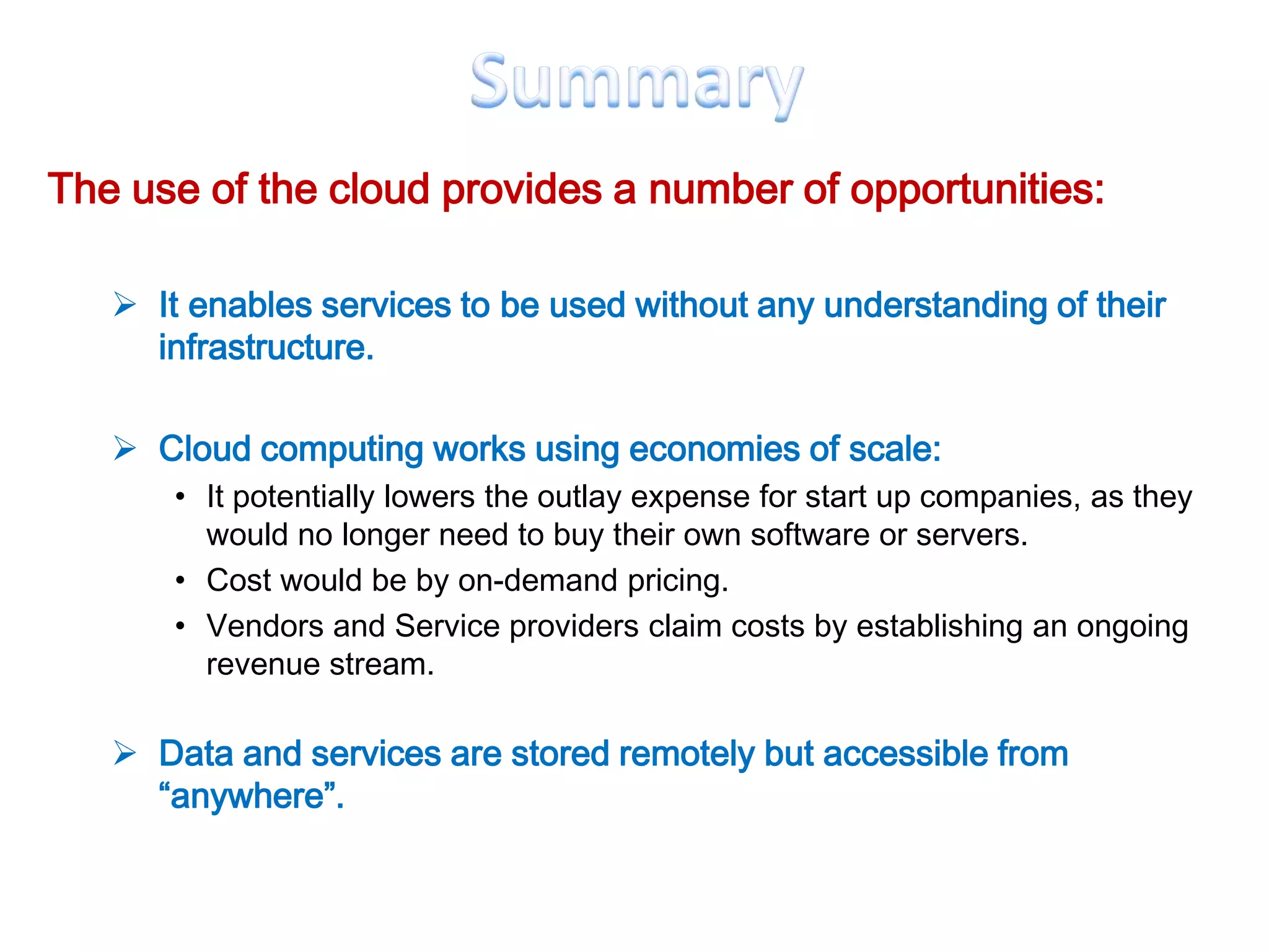 The use of the cloud provides a number of opportunities:

    It enables services to be used without any understanding of their
     infrastructure.

    Cloud computing works using economies of scale:
       • It potentially lowers the outlay expense for start up companies, as they
         would no longer need to buy their own software or servers.
       • Cost would be by on-demand pricing.
       • Vendors and Service providers claim costs by establishing an ongoing
         revenue stream.

    Data and services are stored remotely but accessible from
     “anywhere”.
 