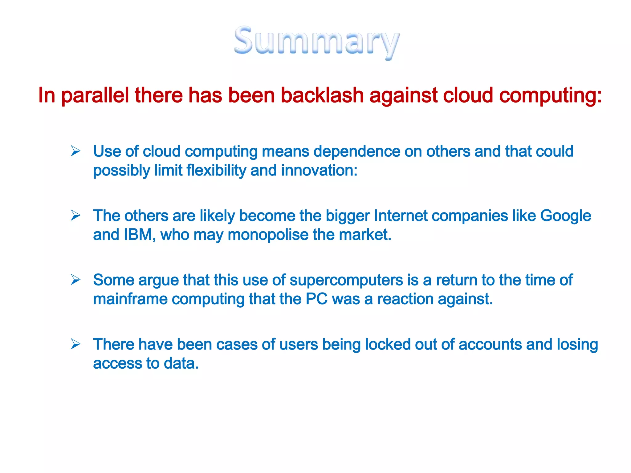 In parallel there has been backlash against cloud computing:

    Use of cloud computing means dependence on others and that could
     possibly limit flexibility and innovation:

    The others are likely become the bigger Internet companies like Google
     and IBM, who may monopolise the market.

    Some argue that this use of supercomputers is a return to the time of
     mainframe computing that the PC was a reaction against.

    There have been cases of users being locked out of accounts and losing
     access to data.
 