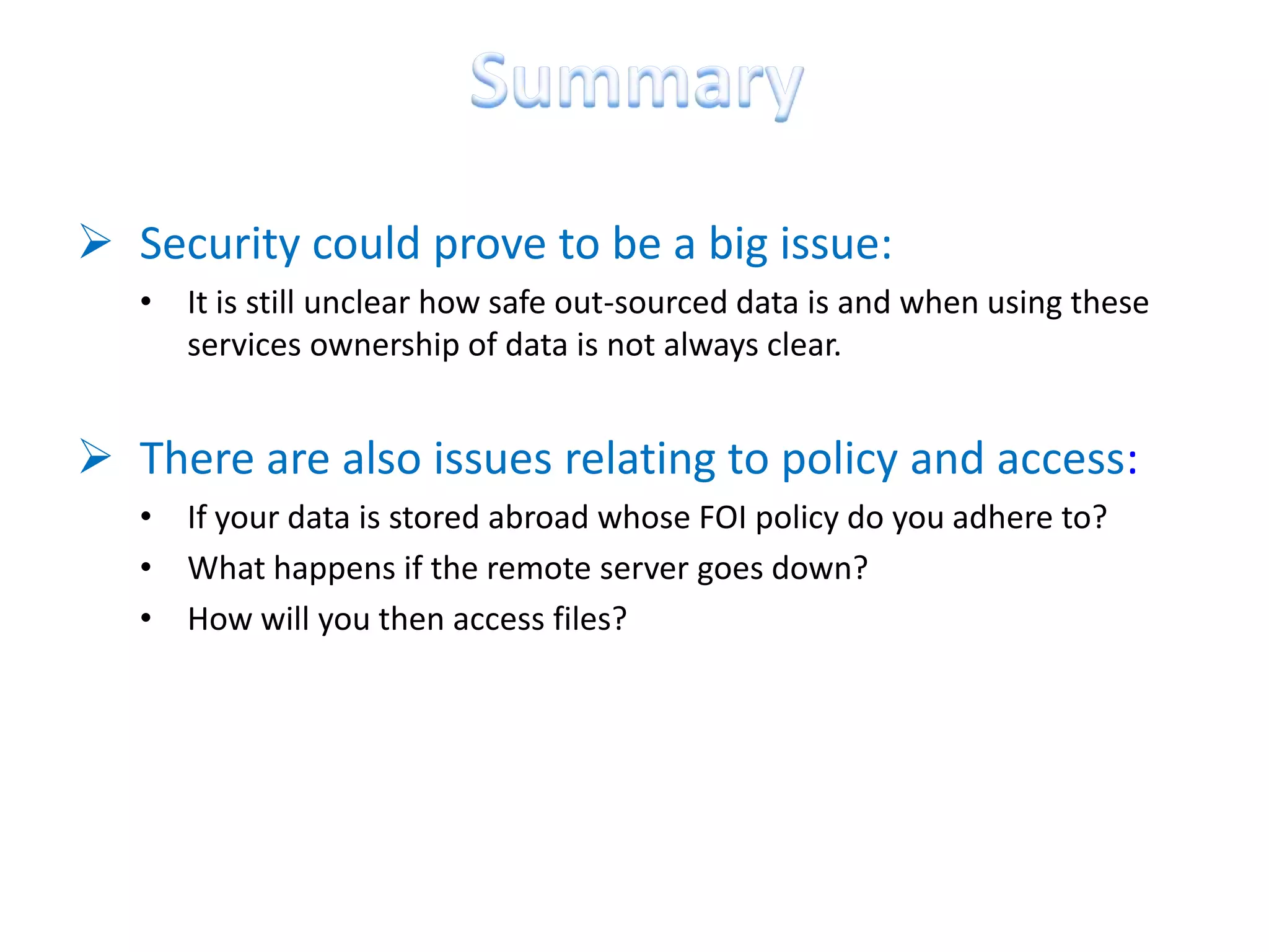  Security could prove to be a big issue:
   • It is still unclear how safe out-sourced data is and when using these
     services ownership of data is not always clear.


 There are also issues relating to policy and access:
   • If your data is stored abroad whose FOI policy do you adhere to?
   • What happens if the remote server goes down?
   • How will you then access files?
 