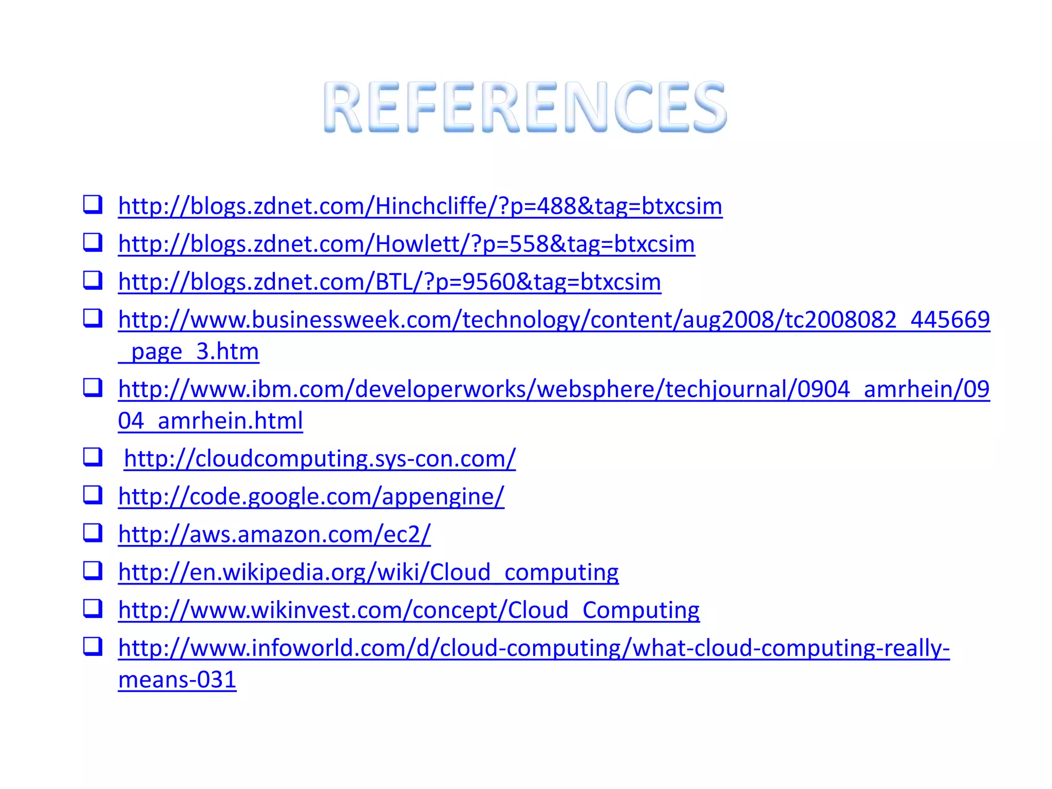    http://blogs.zdnet.com/Hinchcliffe/?p=488&tag=btxcsim
   http://blogs.zdnet.com/Howlett/?p=558&tag=btxcsim
   http://blogs.zdnet.com/BTL/?p=9560&tag=btxcsim
   http://www.businessweek.com/technology/content/aug2008/tc2008082_445669
    _page_3.htm
   http://www.ibm.com/developerworks/websphere/techjournal/0904_amrhein/09
    04_amrhein.html
   http://cloudcomputing.sys-con.com/
   http://code.google.com/appengine/
   http://aws.amazon.com/ec2/
   http://en.wikipedia.org/wiki/Cloud_computing
   http://www.wikinvest.com/concept/Cloud_Computing
   http://www.infoworld.com/d/cloud-computing/what-cloud-computing-really-
    means-031
 
