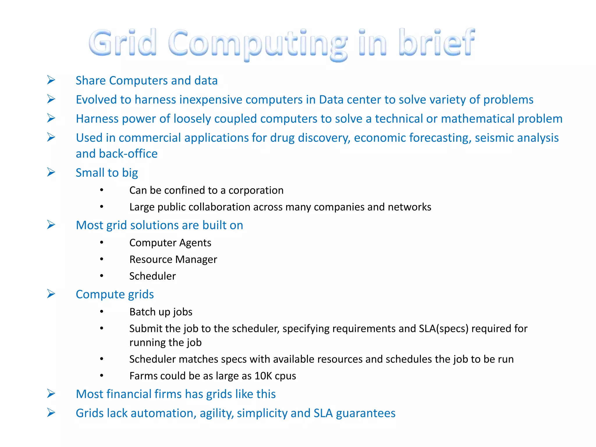    Share Computers and data
   Evolved to harness inexpensive computers in Data center to solve variety of problems
   Harness power of loosely coupled computers to solve a technical or mathematical problem
   Used in commercial applications for drug discovery, economic forecasting, seismic analysis
    and back-office
   Small to big
        •     Can be confined to a corporation
        •     Large public collaboration across many companies and networks
   Most grid solutions are built on
        •     Computer Agents
        •     Resource Manager
        •     Scheduler
   Compute grids
        •     Batch up jobs
        •     Submit the job to the scheduler, specifying requirements and SLA(specs) required for
              running the job
        •     Scheduler matches specs with available resources and schedules the job to be run
        •     Farms could be as large as 10K cpus
   Most financial firms has grids like this
   Grids lack automation, agility, simplicity and SLA guarantees
 