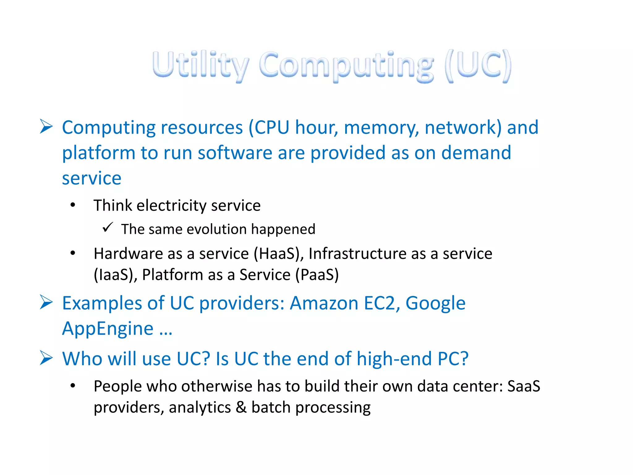  Computing resources (CPU hour, memory, network) and
  platform to run software are provided as on demand
  service
   • Think electricity service
        The same evolution happened
   • Hardware as a service (HaaS), Infrastructure as a service
     (IaaS), Platform as a Service (PaaS)
 Examples of UC providers: Amazon EC2, Google
  AppEngine …
 Who will use UC? Is UC the end of high-end PC?
   • People who otherwise has to build their own data center: SaaS
     providers, analytics & batch processing
 