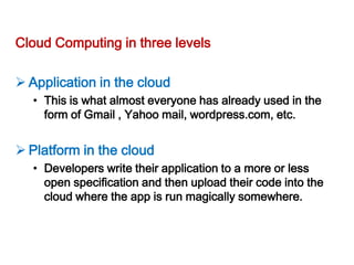 Cloud Computing in three levels

 Application in the cloud
  • This is what almost everyone has already used in the
    form of Gmail , Yahoo mail, wordpress.com, etc.


 Platform in the cloud
  • Developers write their application to a more or less
    open specification and then upload their code into the
    cloud where the app is run magically somewhere.
 