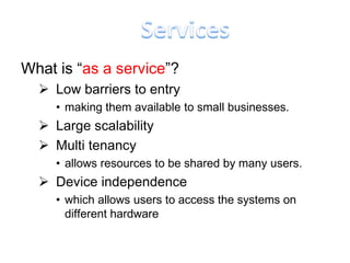 What is “as a service”?
   Low barriers to entry
     • making them available to small businesses.
   Large scalability
   Multi tenancy
     • allows resources to be shared by many users.
   Device independence
     • which allows users to access the systems on
       different hardware
 