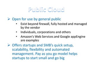  Open for use by general public
     •   Exist beyond firewall, fully hosted and managed
         by the vendor
     •   Individuals, corporations and others
     •   Amazon's Web Services and Google appEngine
         are examples
 Offers startups and SMB’s quick setup,
  scalability, flexibility and automated
  management. Pay as you go model helps
  startups to start small and go big
 