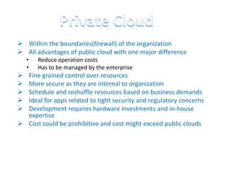  Within the boundaries(firewall) of the organization
 All advantages of public cloud with one major difference
    •   Reduce operation costs
    •   Has to be managed by the enterprise
 Fine grained control over resources
 More secure as they are internal to organization
 Schedule and reshuffle resources based on business demands
 Ideal for apps related to tight security and regulatory concerns
 Development requires hardware investments and in-house
  expertise
 Cost could be prohibitive and cost might exceed public clouds
 