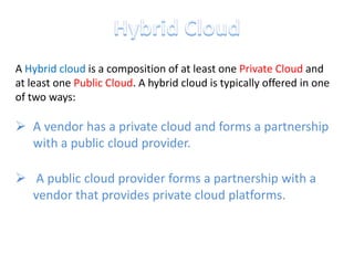 A Hybrid cloud is a composition of at least one Private Cloud and
at least one Public Cloud. A hybrid cloud is typically offered in one
of two ways:

 A vendor has a private cloud and forms a partnership
  with a public cloud provider.

 A public cloud provider forms a partnership with a
  vendor that provides private cloud platforms.
 