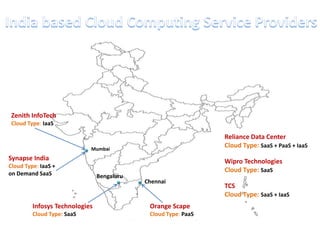 Zenith InfoTech
 Cloud Type: IaaS

                                                                Reliance Data Center
                            Mumbai
                                                                Cloud Type: SaaS + PaaS + IaaS
Synapse India                                                   Wipro Technologies
Cloud Type: IaaS +
on Demand SaaS
                                                                Cloud Type: SaaS
                                Bengaluru
                                            Chennai
                                                                TCS
                                                                Cloud Type: SaaS + IaaS
         Infosys Technologies                Orange Scape
         Cloud Type: SaaS                    Cloud Type: PaaS
 