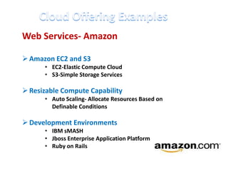 Web Services- Amazon

 Amazon EC2 and S3
      • EC2-Elastic Compute Cloud
      • S3-Simple Storage Services

 Resizable Compute Capability
      • Auto Scaling- Allocate Resources Based on
        Definable Conditions

 Development Environments
      • IBM sMASH
      • Jboss Enterprise Application Platform
      • Ruby on Rails
 