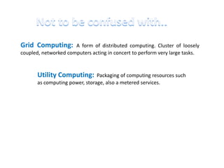 Grid Computing:       A form of distributed computing. Cluster of loosely
coupled, networked computers acting in concert to perform very large tasks.



       Utility Computing:       Packaging of computing resources such
       as computing power, storage, also a metered services.
 