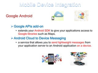 Google Android

   Google APIs add-on
     • extends your Android SDK to give your applications access to
       Google libraries such as Maps.
   Android Cloud to Device Messaging
     • a service that allows you to send lightweight messages from
       your application server to an Android application on a device.
 