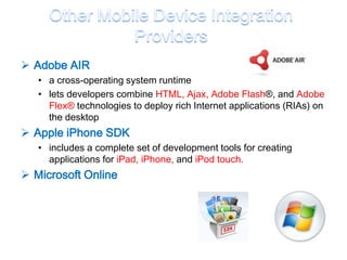  Adobe AIR
   • a cross-operating system runtime
   • lets developers combine HTML, Ajax, Adobe Flash®, and Adobe
     Flex® technologies to deploy rich Internet applications (RIAs) on
     the desktop
 Apple iPhone SDK
   • includes a complete set of development tools for creating
     applications for iPad, iPhone, and iPod touch.
 Microsoft Online
 