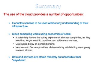The use of the cloud provides a number of opportunities:

    It enables services to be used without any understanding of their
     infrastructure.

    Cloud computing works using economies of scale:
       • It potentially lowers the outlay expense for start up companies, as they
         would no longer need to buy their own software or servers.
       • Cost would be by on-demand pricing.
       • Vendors and Service providers claim costs by establishing an ongoing
         revenue stream.

    Data and services are stored remotely but accessible from
     “anywhere”.
 