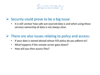  Security could prove to be a big issue:
   • It is still unclear how safe out-sourced data is and when using these
     services ownership of data is not always clear.


 There are also issues relating to policy and access:
   • If your data is stored abroad whose FOI policy do you adhere to?
   • What happens if the remote server goes down?
   • How will you then access files?
 