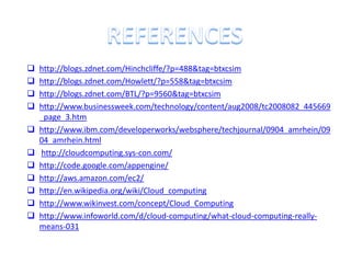   http://blogs.zdnet.com/Hinchcliffe/?p=488&tag=btxcsim
   http://blogs.zdnet.com/Howlett/?p=558&tag=btxcsim
   http://blogs.zdnet.com/BTL/?p=9560&tag=btxcsim
   http://www.businessweek.com/technology/content/aug2008/tc2008082_445669
    _page_3.htm
   http://www.ibm.com/developerworks/websphere/techjournal/0904_amrhein/09
    04_amrhein.html
   http://cloudcomputing.sys-con.com/
   http://code.google.com/appengine/
   http://aws.amazon.com/ec2/
   http://en.wikipedia.org/wiki/Cloud_computing
   http://www.wikinvest.com/concept/Cloud_Computing
   http://www.infoworld.com/d/cloud-computing/what-cloud-computing-really-
    means-031
 