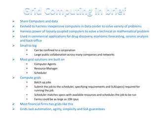    Share Computers and data
   Evolved to harness inexpensive computers in Data center to solve variety of problems
   Harness power of loosely coupled computers to solve a technical or mathematical problem
   Used in commercial applications for drug discovery, economic forecasting, seismic analysis
    and back-office
   Small to big
        •     Can be confined to a corporation
        •     Large public collaboration across many companies and networks
   Most grid solutions are built on
        •     Computer Agents
        •     Resource Manager
        •     Scheduler
   Compute grids
        •     Batch up jobs
        •     Submit the job to the scheduler, specifying requirements and SLA(specs) required for
              running the job
        •     Scheduler matches specs with available resources and schedules the job to be run
        •     Farms could be as large as 10K cpus
   Most financial firms has grids like this
   Grids lack automation, agility, simplicity and SLA guarantees
 