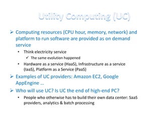  Computing resources (CPU hour, memory, network) and
  platform to run software are provided as on demand
  service
   • Think electricity service
        The same evolution happened
   • Hardware as a service (HaaS), Infrastructure as a service
     (IaaS), Platform as a Service (PaaS)
 Examples of UC providers: Amazon EC2, Google
  AppEngine …
 Who will use UC? Is UC the end of high-end PC?
   • People who otherwise has to build their own data center: SaaS
     providers, analytics & batch processing
 