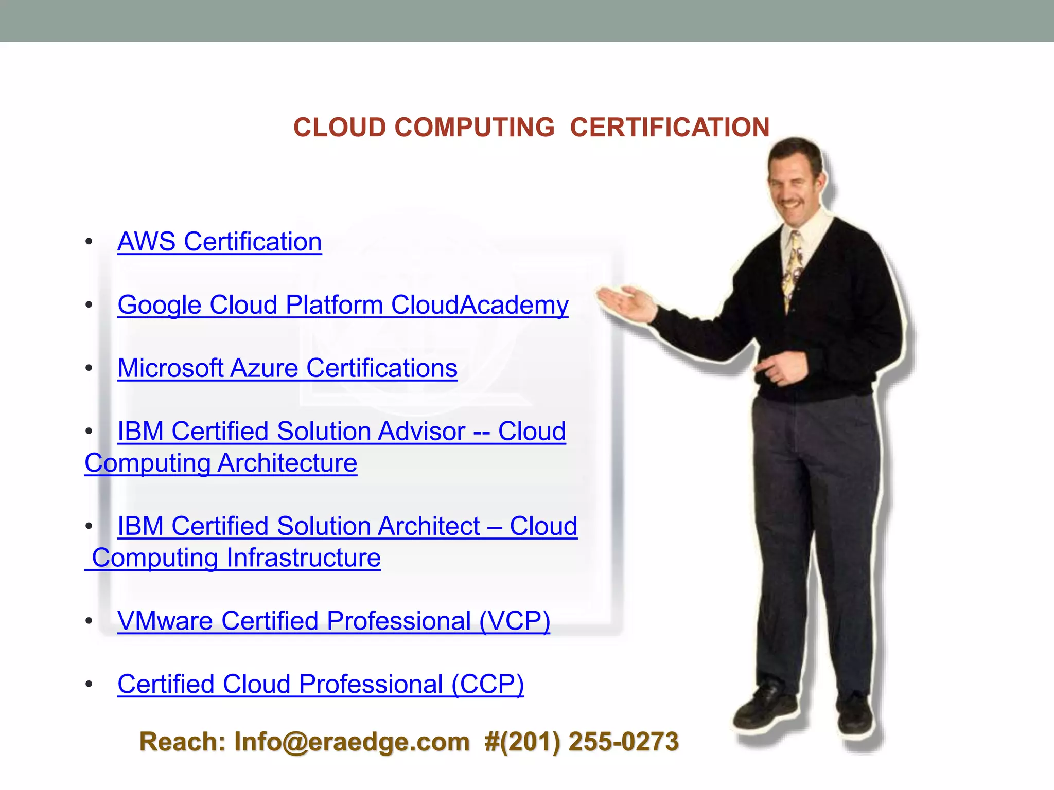 • AWS Certification
• Google Cloud Platform CloudAcademy
• Microsoft Azure Certifications
• IBM Certified Solution Advisor -- Cloud
Computing Architecture
• IBM Certified Solution Architect – Cloud
Computing Infrastructure
• VMware Certified Professional (VCP)
• Certified Cloud Professional (CCP)
CLOUD COMPUTING CERTIFICATION
Reach: Info@eraedge.com #(201) 255-0273
 