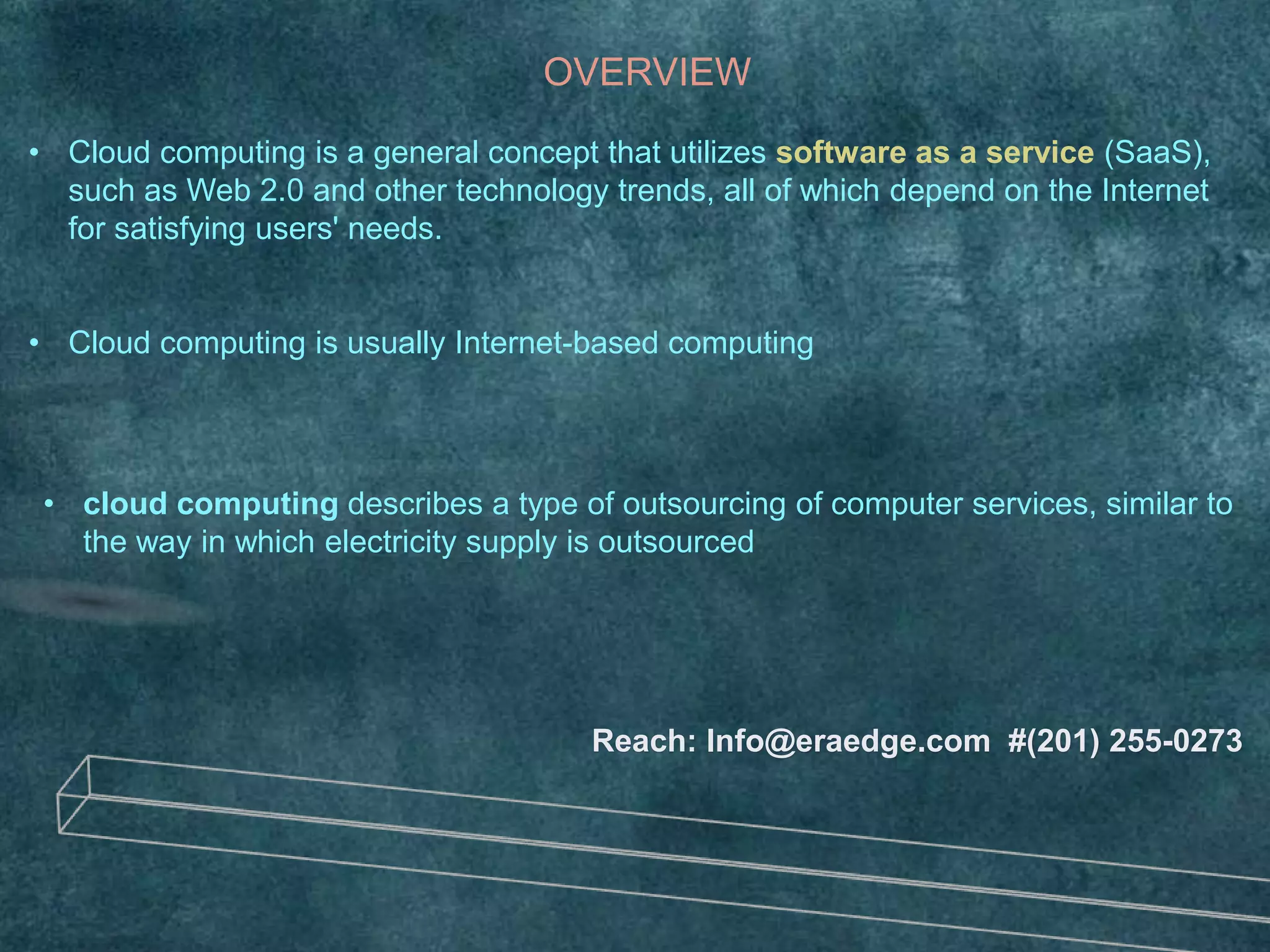 OVERVIEW
• Cloud computing is a general concept that utilizes software as a service (SaaS),
such as Web 2.0 and other technology trends, all of which depend on the Internet
for satisfying users' needs.
• Cloud computing is usually Internet-based computing
Reach: Info@eraedge.com #(201) 255-0273
• cloud computing describes a type of outsourcing of computer services, similar to
the way in which electricity supply is outsourced
 