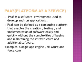 o PaaS is a software environment used to
develop and run applications .
o PaaS can be defined as a computing platform
that enables the creation , testing , and
implementation of software easily and
quickly without the complexities of buying
and maintaining the infrastructure and
additional software.
Examples: Google app engine , MS Azure and
force.com
 