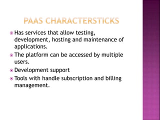  Has services that allow testing,
development, hosting and maintenance of
applications.
 The platform can be accessed by multiple
users.
 Development support
 Tools with handle subscription and billing
management.
 