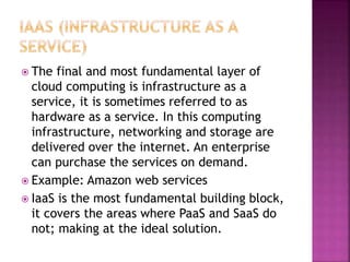  The final and most fundamental layer of
cloud computing is infrastructure as a
service, it is sometimes referred to as
hardware as a service. In this computing
infrastructure, networking and storage are
delivered over the internet. An enterprise
can purchase the services on demand.
 Example: Amazon web services
 IaaS is the most fundamental building block,
it covers the areas where PaaS and SaaS do
not; making at the ideal solution.
 