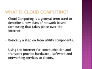 • Cloud Computing is a general term used to
describe a new class of network based
computing that takes place over the
internet.
• Basically a step on from utility components.
• Using the internet for communication and
transport provide hardware , software and
networking services to clients.
 
