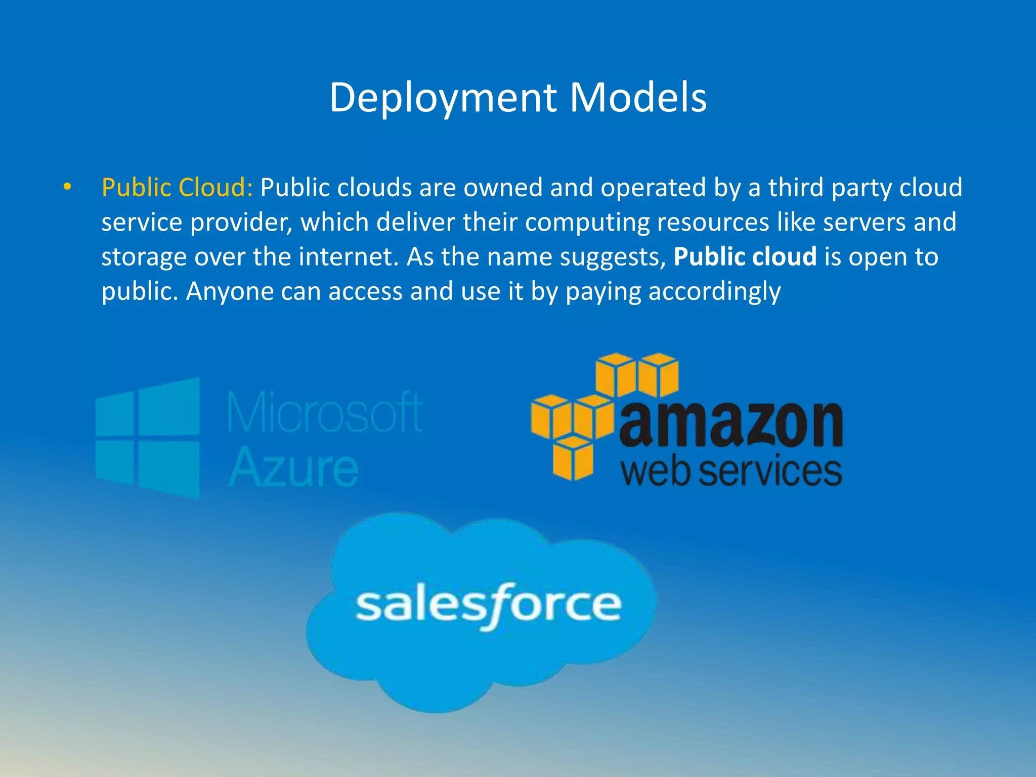 Deployment Models
• Public Cloud: Public clouds are owned and operated by a third party cloud
service provider, which deliver their computing resources like servers and
storage over the internet. As the name suggests, Public cloud is open to
public. Anyone can access and use it by paying accordingly
 