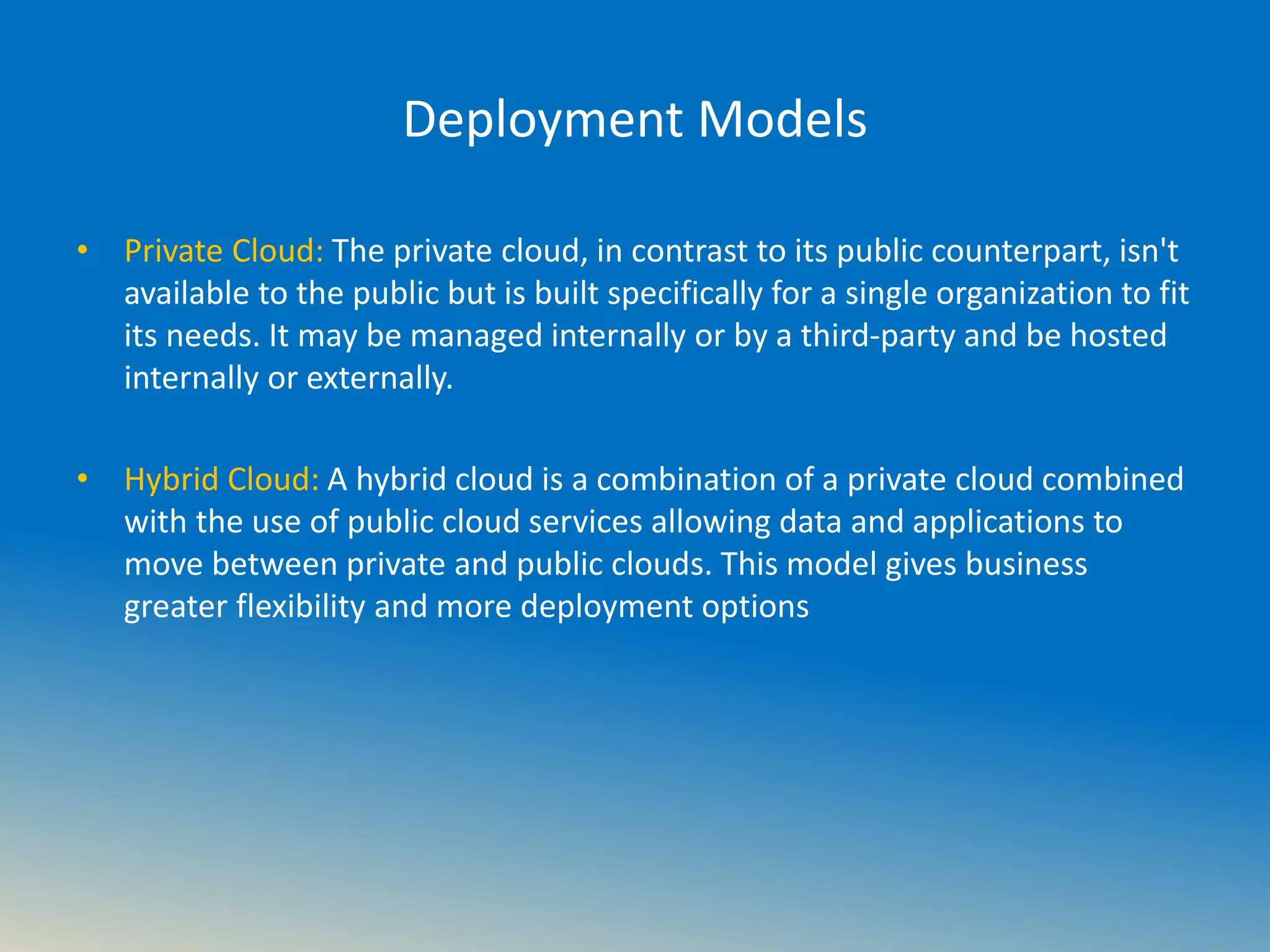 Deployment Models
• Private Cloud: The private cloud, in contrast to its public counterpart, isn't
available to the public but is built specifically for a single organization to fit
its needs. It may be managed internally or by a third-party and be hosted
internally or externally.
• Hybrid Cloud: A hybrid cloud is a combination of a private cloud combined
with the use of public cloud services allowing data and applications to
move between private and public clouds. This model gives business
greater flexibility and more deployment options
 