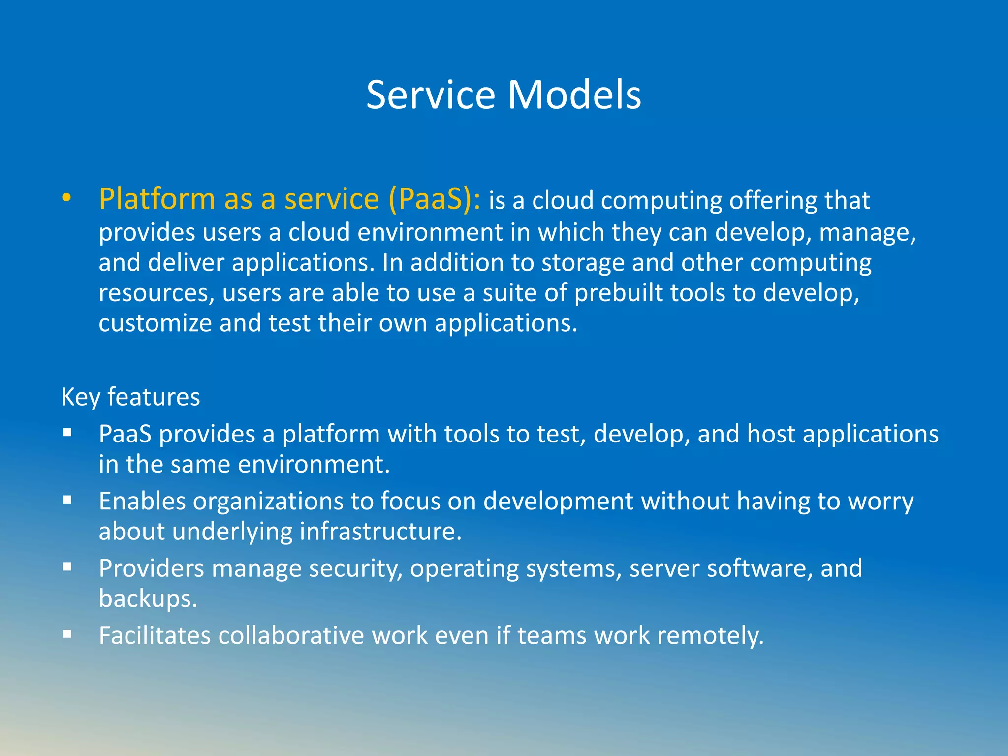Service Models
• Platform as a service (PaaS): is a cloud computing offering that
provides users a cloud environment in which they can develop, manage,
and deliver applications. In addition to storage and other computing
resources, users are able to use a suite of prebuilt tools to develop,
customize and test their own applications.
Key features
 PaaS provides a platform with tools to test, develop, and host applications
in the same environment.
 Enables organizations to focus on development without having to worry
about underlying infrastructure.
 Providers manage security, operating systems, server software, and
backups.
 Facilitates collaborative work even if teams work remotely.
 