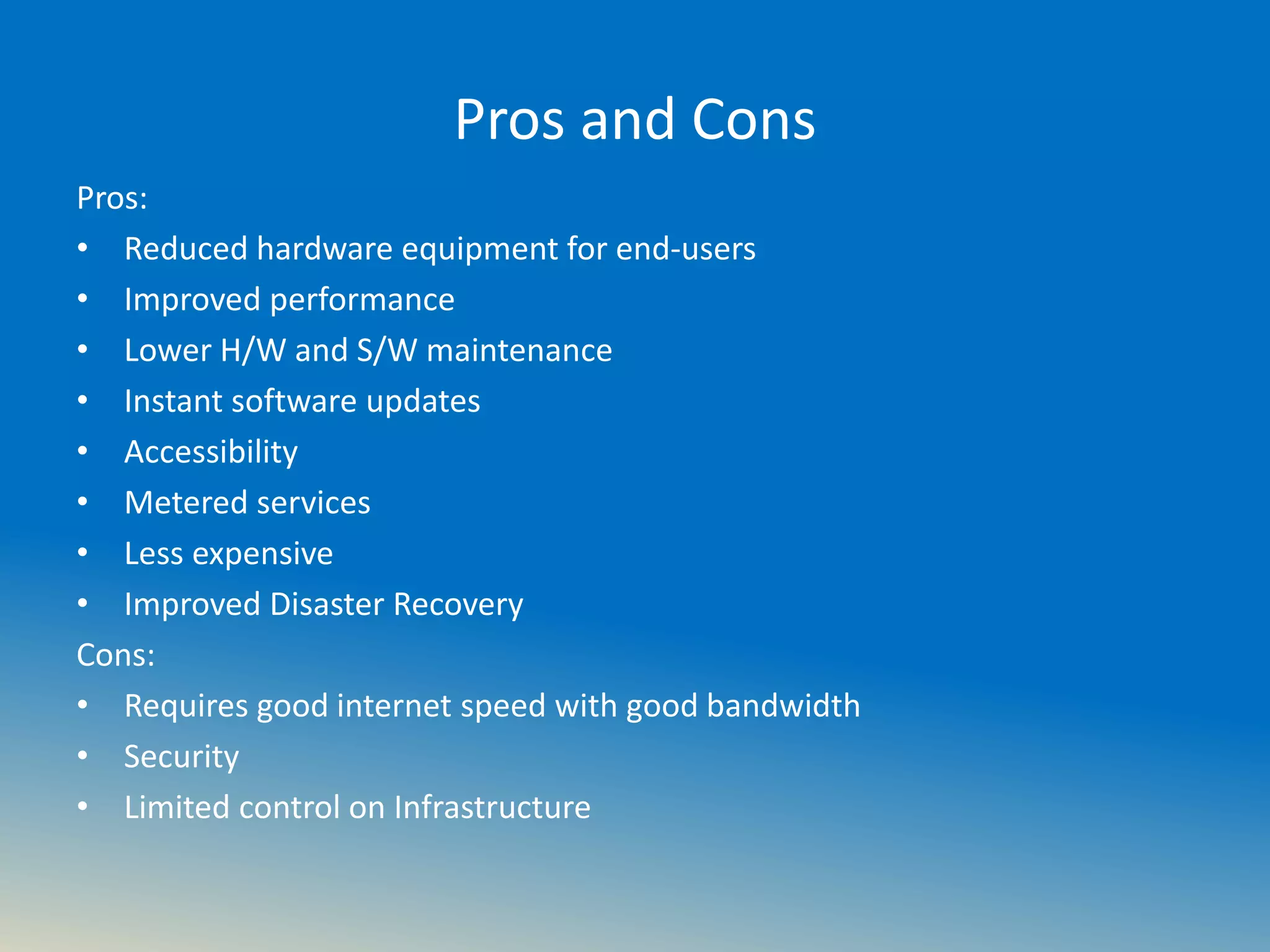 Pros and Cons
Pros:
• Reduced hardware equipment for end-users
• Improved performance
• Lower H/W and S/W maintenance
• Instant software updates
• Accessibility
• Metered services
• Less expensive
• Improved Disaster Recovery
Cons:
• Requires good internet speed with good bandwidth
• Security
• Limited control on Infrastructure
 