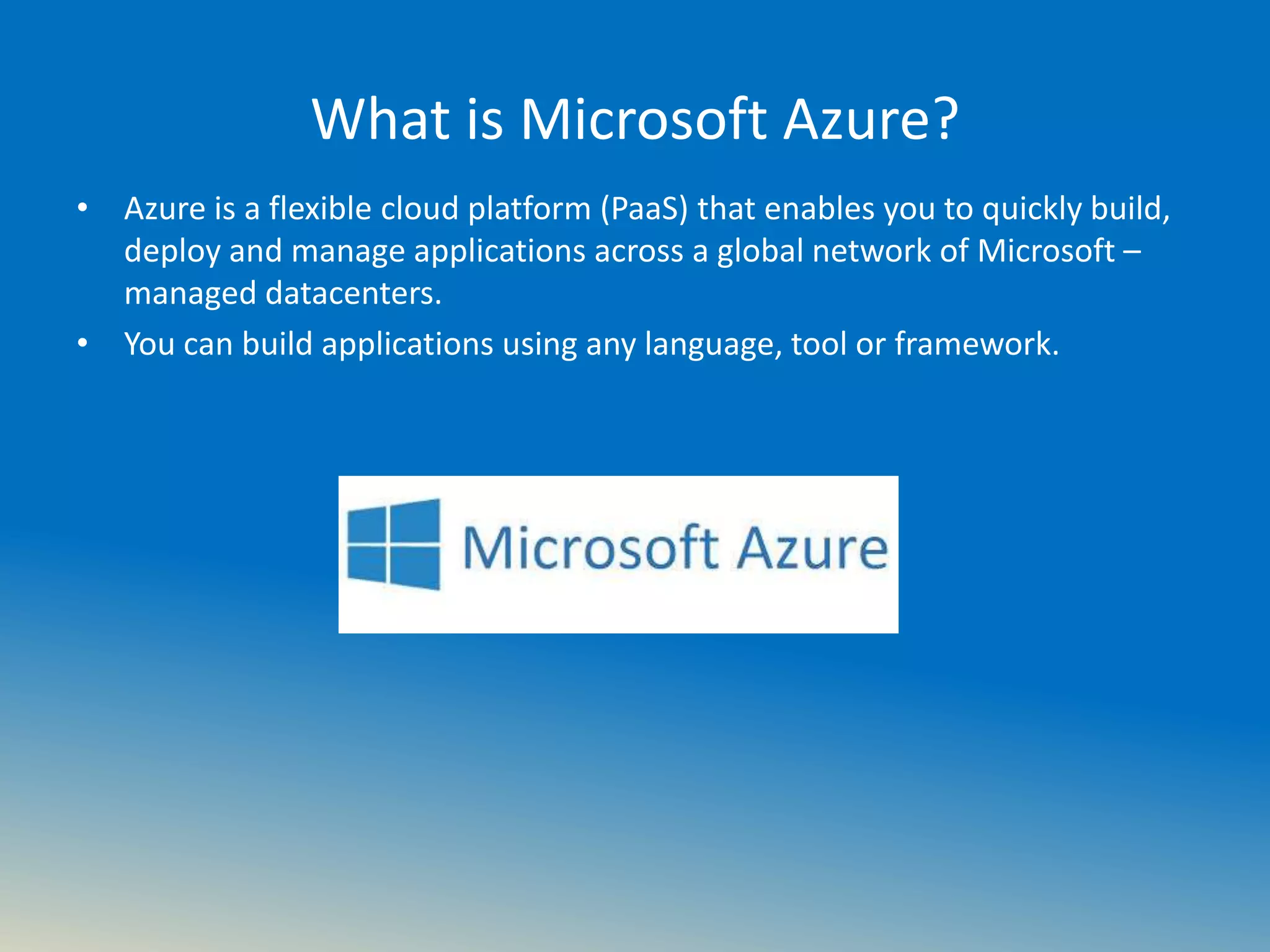 What is Microsoft Azure?
• Azure is a flexible cloud platform (PaaS) that enables you to quickly build,
deploy and manage applications across a global network of Microsoft –
managed datacenters.
• You can build applications using any language, tool or framework.
 