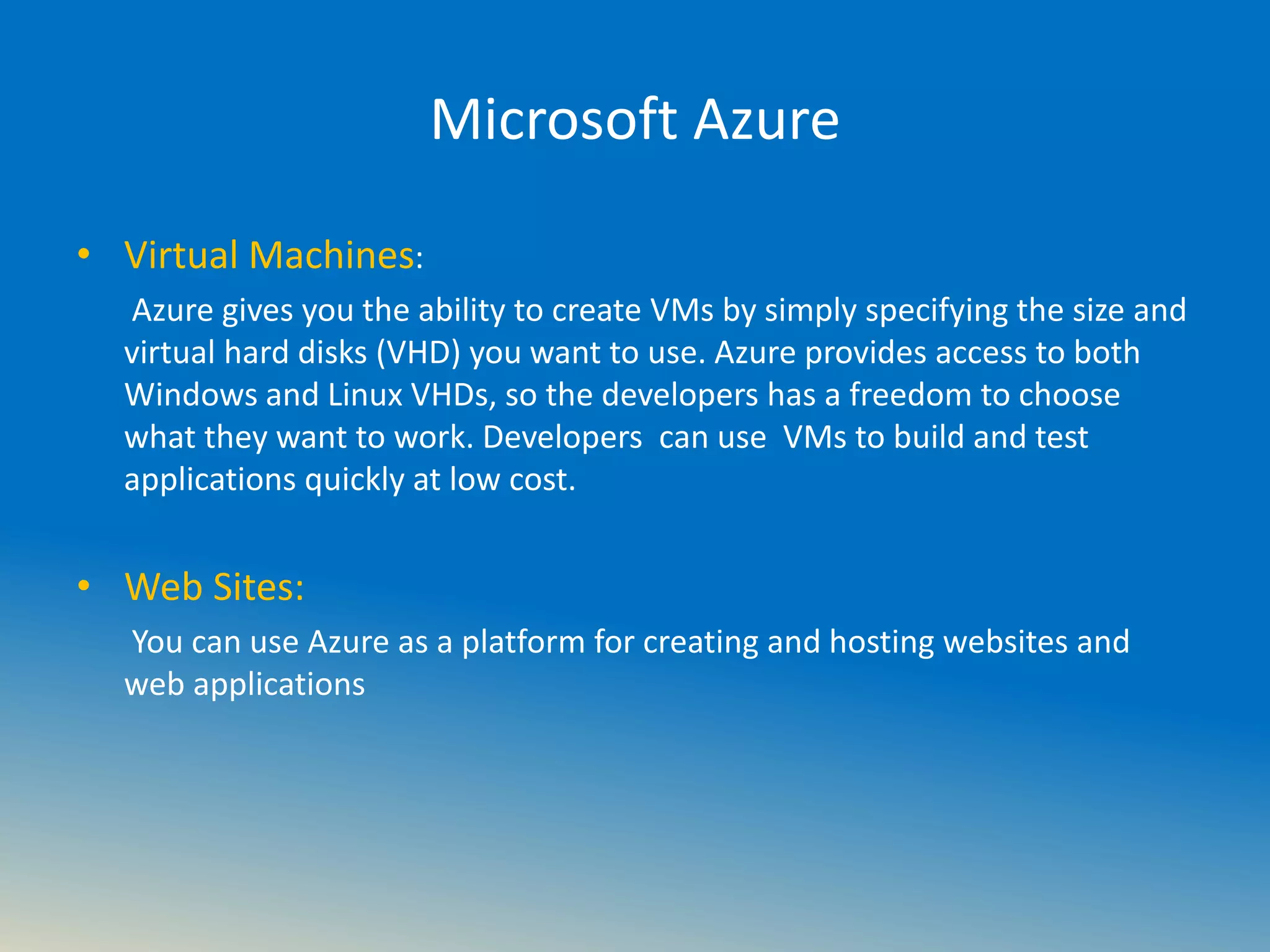 Microsoft Azure
• Virtual Machines:
Azure gives you the ability to create VMs by simply specifying the size and
virtual hard disks (VHD) you want to use. Azure provides access to both
Windows and Linux VHDs, so the developers has a freedom to choose
what they want to work. Developers can use VMs to build and test
applications quickly at low cost.
• Web Sites:
You can use Azure as a platform for creating and hosting websites and
web applications
 