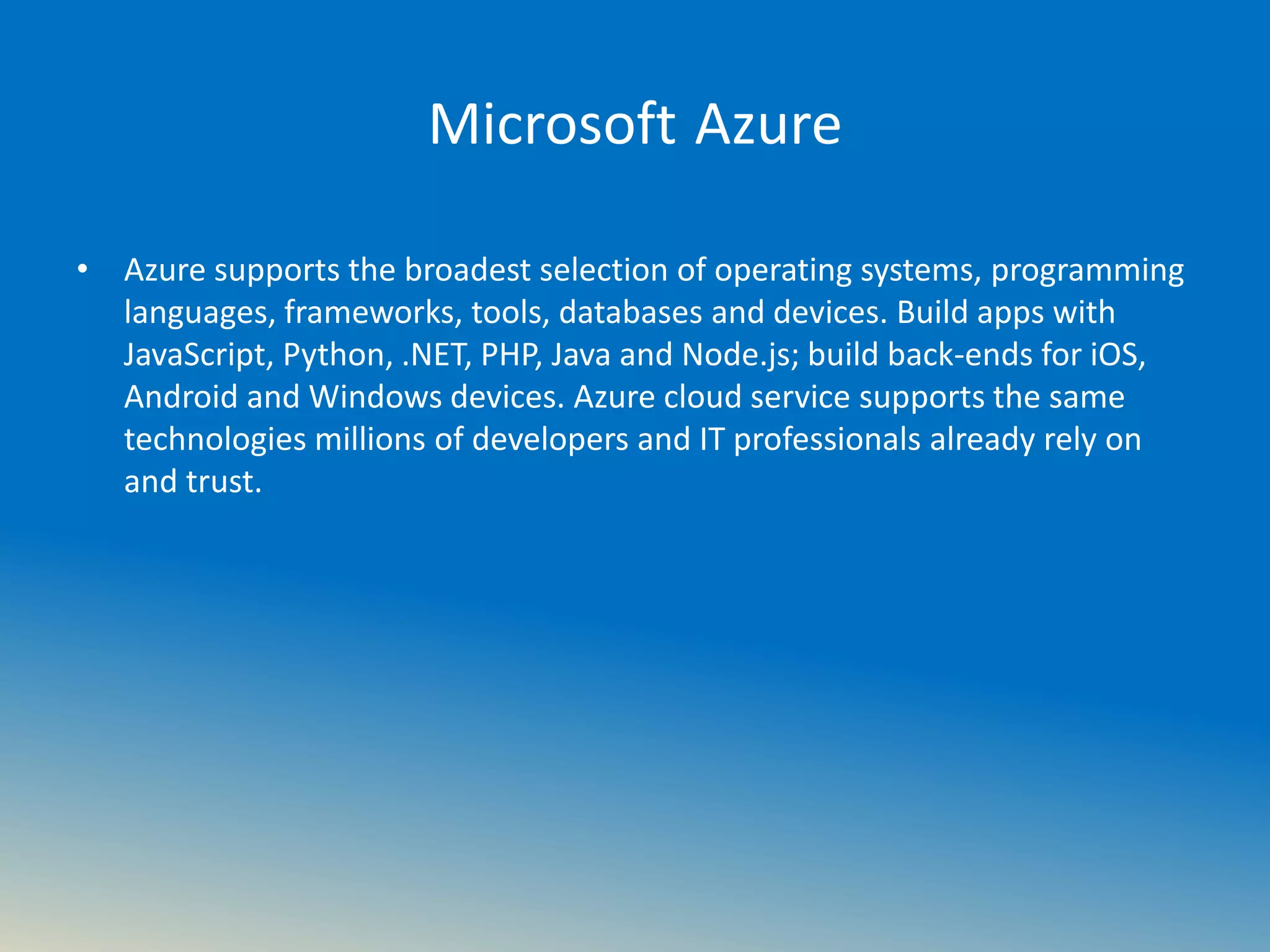 Microsoft Azure
• Azure supports the broadest selection of operating systems, programming
languages, frameworks, tools, databases and devices. Build apps with
JavaScript, Python, .NET, PHP, Java and Node.js; build back-ends for iOS,
Android and Windows devices. Azure cloud service supports the same
technologies millions of developers and IT professionals already rely on
and trust.
 