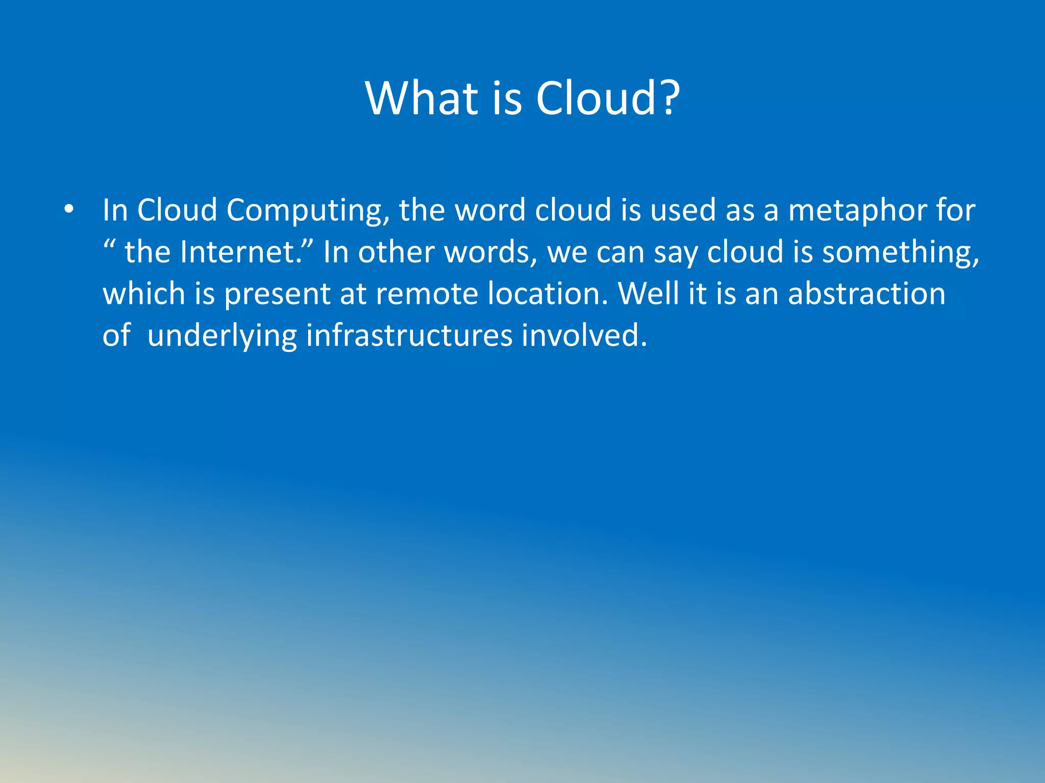 What is Cloud?
• In Cloud Computing, the word cloud is used as a metaphor for
“ the Internet.” In other words, we can say cloud is something,
which is present at remote location. Well it is an abstraction
of underlying infrastructures involved.
 