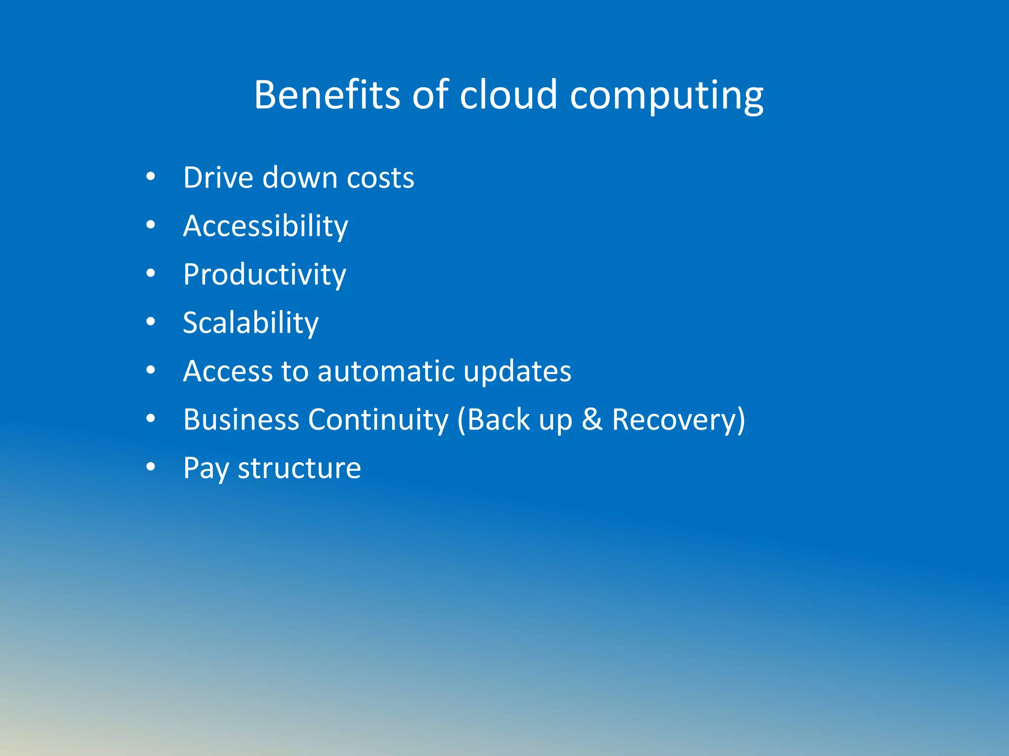 Benefits of cloud computing
• Drive down costs
• Accessibility
• Productivity
• Scalability
• Access to automatic updates
• Business Continuity (Back up & Recovery)
• Pay structure
 
