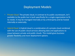 Deployment Models
• Private Cloud: The private cloud, in contrast to its public counterpart, isn't
available to the public but is built specifically for a single organization to fit
its needs. It may be managed internally or by a third-party and be hosted
internally or externally.
• Hybrid Cloud: A hybrid cloud is a combination of a private cloud combined
with the use of public cloud services allowing data and applications to
move between private and public clouds. This model gives business
greater flexibility and more deployment options
 