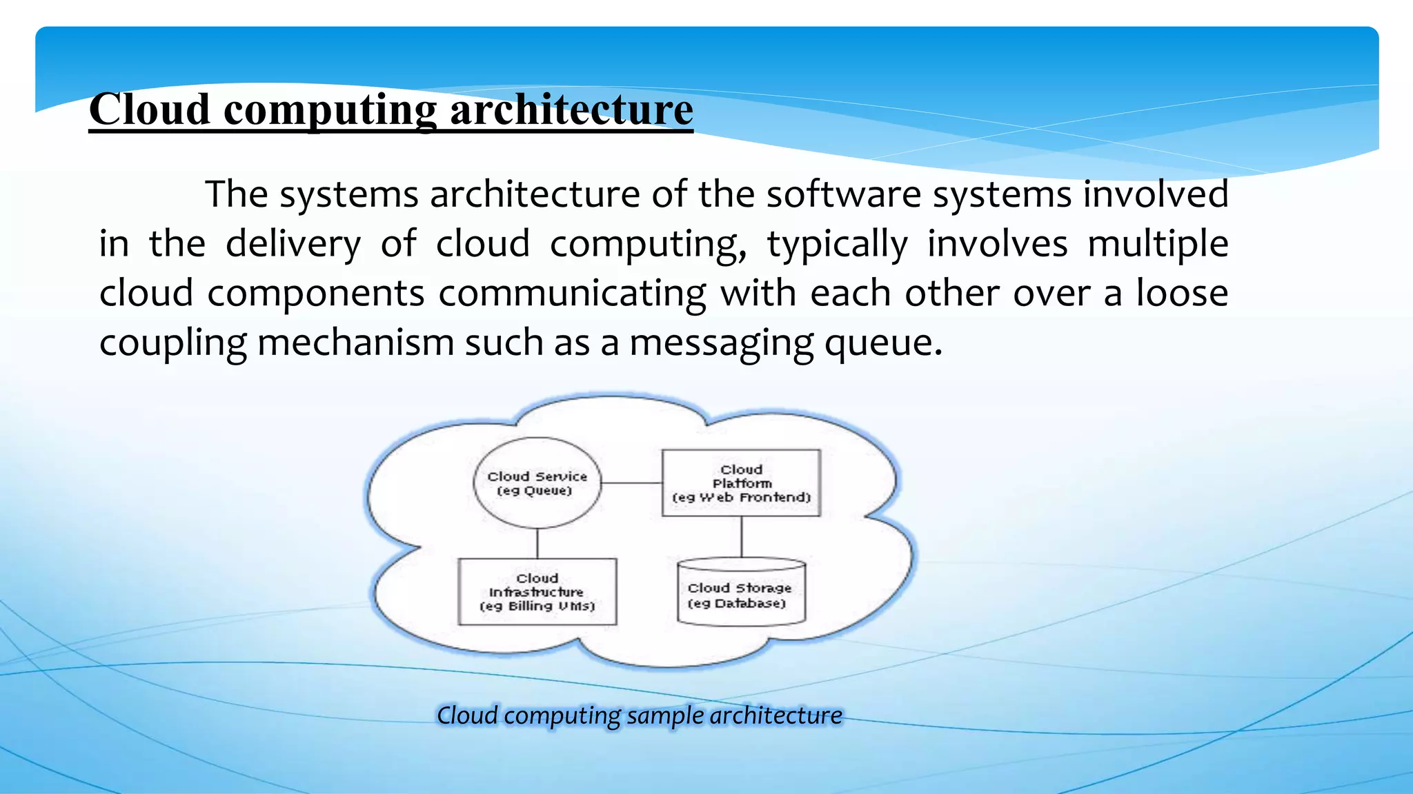 Cloud computing architecture
The systems architecture of the software systems involved
in the delivery of cloud computing, typically involves multiple
cloud components communicating with each other over a loose
coupling mechanism such as a messaging queue.
Cloud computing sample architecture
 