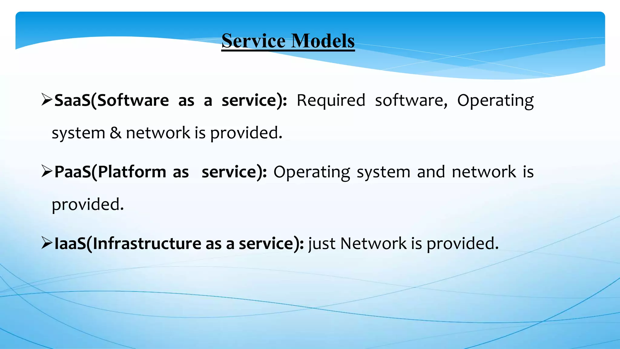 Service Models
SaaS(Software as a service): Required software, Operating
system & network is provided.
PaaS(Platform as service): Operating system and network is
provided.
IaaS(Infrastructure as a service): just Network is provided.
 