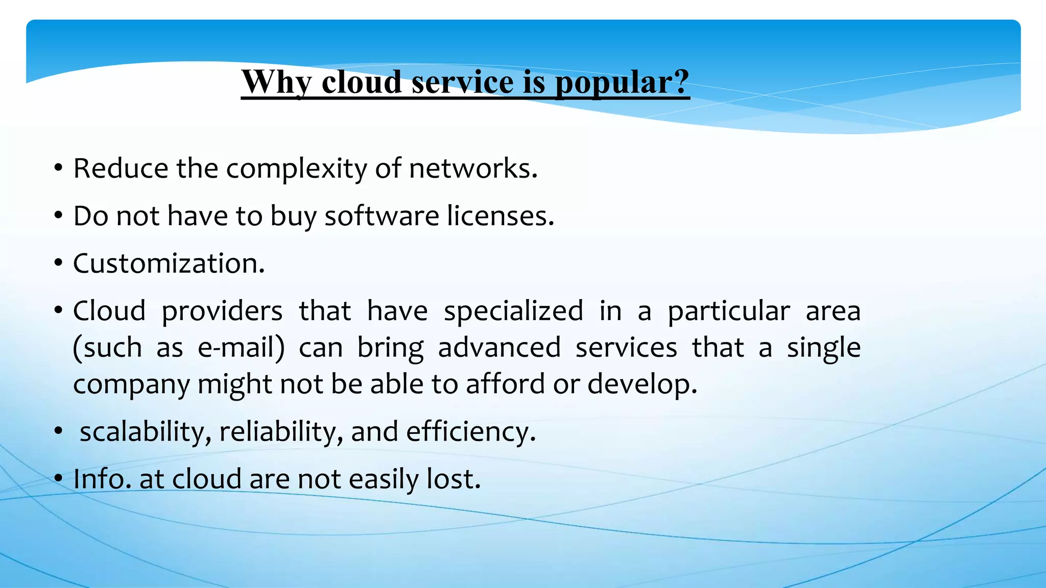 Why cloud service is popular?
• Reduce the complexity of networks.
• Do not have to buy software licenses.
• Customization.
• Cloud providers that have specialized in a particular area
(such as e-mail) can bring advanced services that a single
company might not be able to afford or develop.
• scalability, reliability, and efficiency.
• Info. at cloud are not easily lost.
 