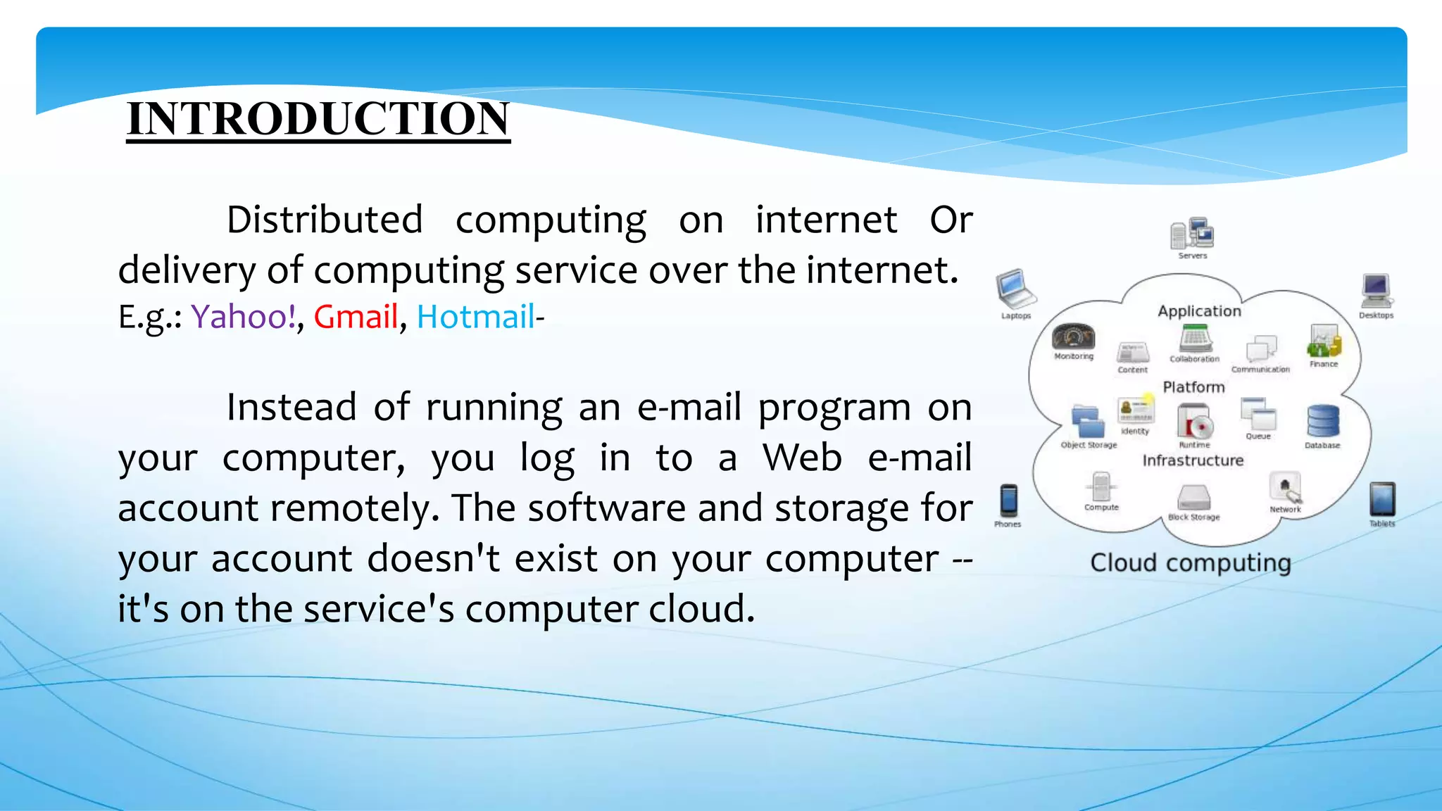 INTRODUCTION
Distributed computing on internet Or
delivery of computing service over the internet.
E.g.: Yahoo!, Gmail, Hotmail-
Instead of running an e-mail program on
your computer, you log in to a Web e-mail
account remotely. The software and storage for
your account doesn't exist on your computer --
it's on the service's computer cloud.
 
