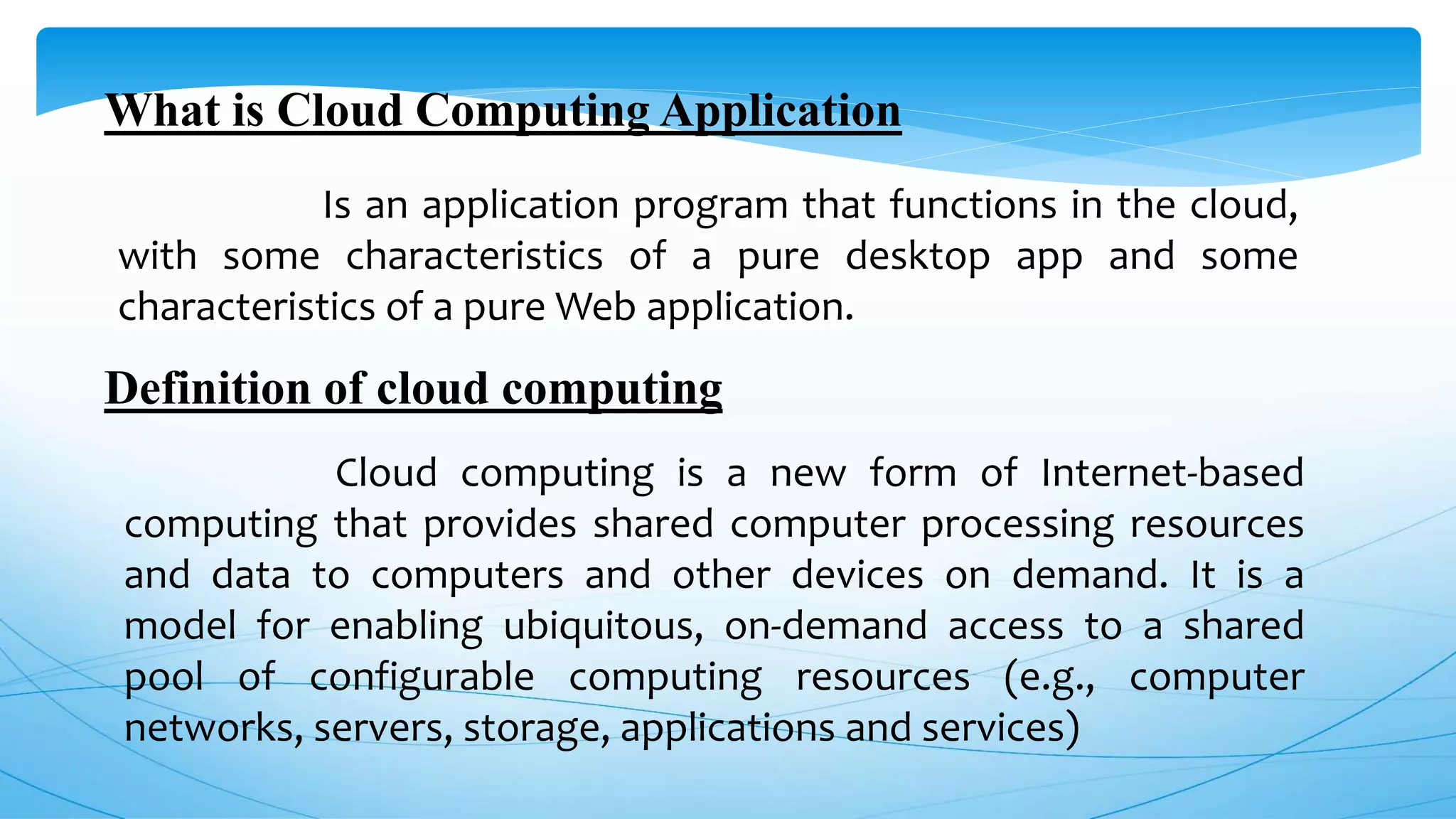 What is Cloud Computing Application
Is an application program that functions in the cloud,
with some characteristics of a pure desktop app and some
characteristics of a pure Web application.
Definition of cloud computing
Cloud computing is a new form of Internet-based
computing that provides shared computer processing resources
and data to computers and other devices on demand. It is a
model for enabling ubiquitous, on-demand access to a shared
pool of configurable computing resources (e.g., computer
networks, servers, storage, applications and services)
 