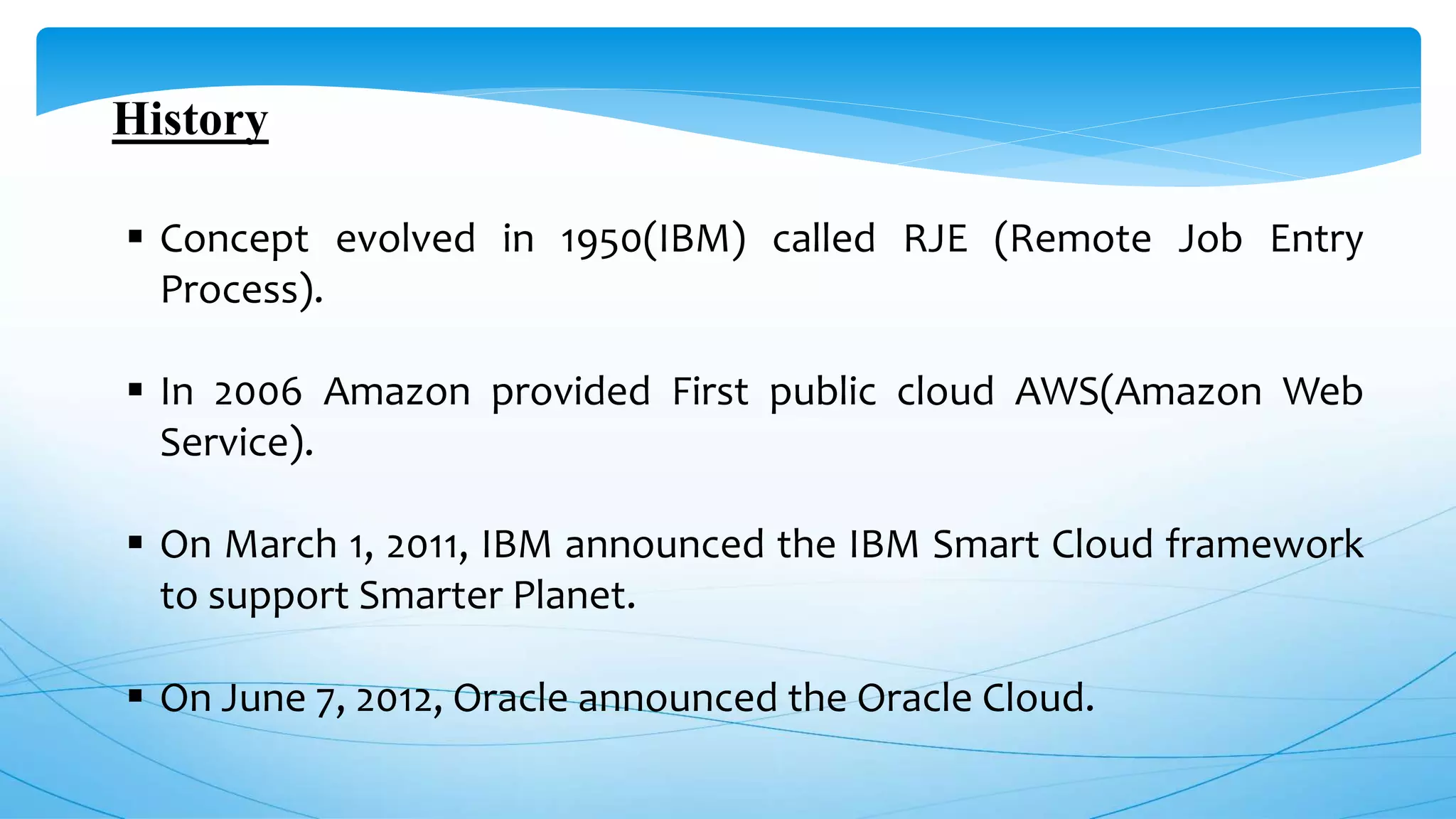 History
 Concept evolved in 1950(IBM) called RJE (Remote Job Entry
Process).
 In 2006 Amazon provided First public cloud AWS(Amazon Web
Service).
 On March 1, 2011, IBM announced the IBM Smart Cloud framework
to support Smarter Planet.
 On June 7, 2012, Oracle announced the Oracle Cloud.
 