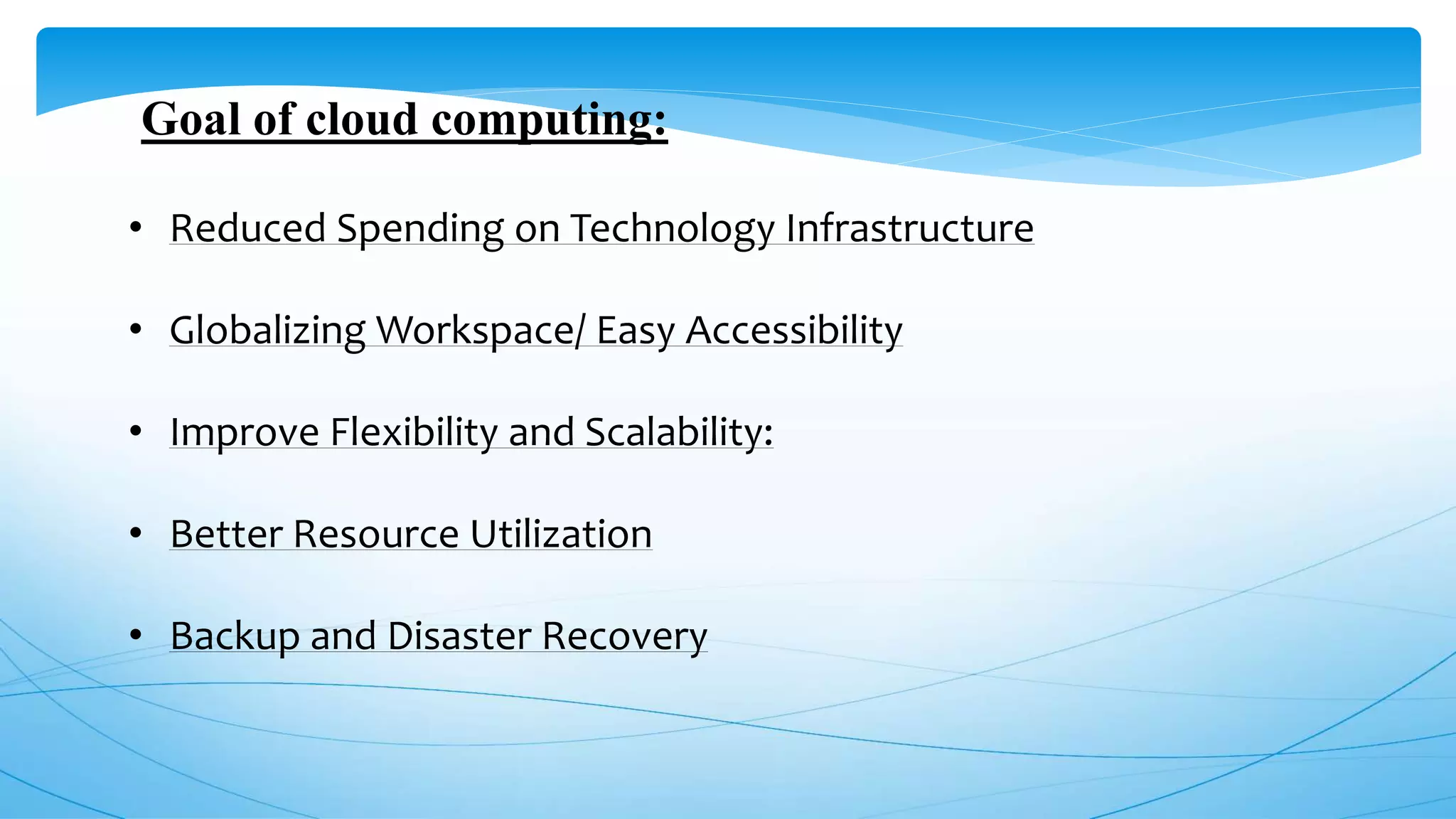 Goal of cloud computing:
• Reduced Spending on Technology Infrastructure
• Globalizing Workspace/ Easy Accessibility
• Improve Flexibility and Scalability:
• Better Resource Utilization
• Backup and Disaster Recovery
 
