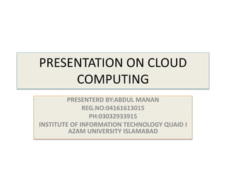 PRESENTATION ON CLOUD
COMPUTING
PRESENTERD BY:ABDUL MANAN
REG.NO:04161613015
PH:03032933915
INSTITUTE OF INFORMATION TECHNOLOGY QUAID I
AZAM UNIVERSITY ISLAMABAD
 
