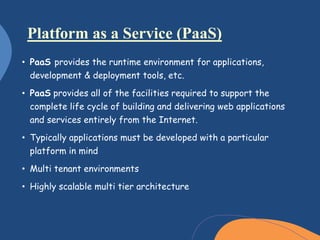 • PaaS provides the runtime environment for applications,
development & deployment tools, etc.
• PaaS provides all of the facilities required to support the
complete life cycle of building and delivering web applications
and services entirely from the Internet.
• Typically applications must be developed with a particular
platform in mind
• Multi tenant environments
• Highly scalable multi tier architecture
Platform as a Service (PaaS)
 