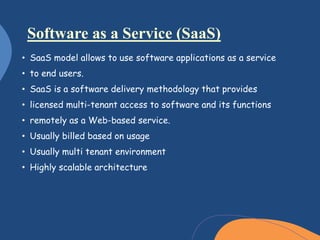 • SaaS model allows to use software applications as a service
• to end users.
• SaaS is a software delivery methodology that provides
• licensed multi-tenant access to software and its functions
• remotely as a Web-based service.
• Usually billed based on usage
• Usually multi tenant environment
• Highly scalable architecture
Software as a Service (SaaS)
 