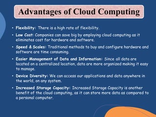 Advantages of Cloud Computing
• Flexibility: There is a high rate of flexibility.
• Low Cost: Companies can save big by employing cloud computing as it
eliminates cost for hardware and software.
• Speed & Scales: Traditional methods to buy and configure hardware and
software are time consuming.
• Easier Management of Data and Information: Since all data are
located on a centralized location, data are more organized making it easy
to manage.
• Device Diversity: We can access our applications and data anywhere in
the world, on any system.
• Increased Storage Capacity: Increased Storage Capacity is another
benefit of the cloud computing, as it can store more data as compared to
a personal computer.
 