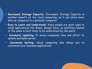 • Increased Storage Capacity: Increased Storage Capacity is
another benefit of the cloud computing, as it can store more
data as compared to a personal computer.
• Easy to Learn and Understand: Since people are quiet used to
cloud applications like Gmail, Google Docs, so anything related
to the same is most likely to be understood by the users.
• Automatic Updating: It saves companies time and effort to
update multiples server.
• Customize Setting: Cloud computing also allows you to
customize your business applications.
 